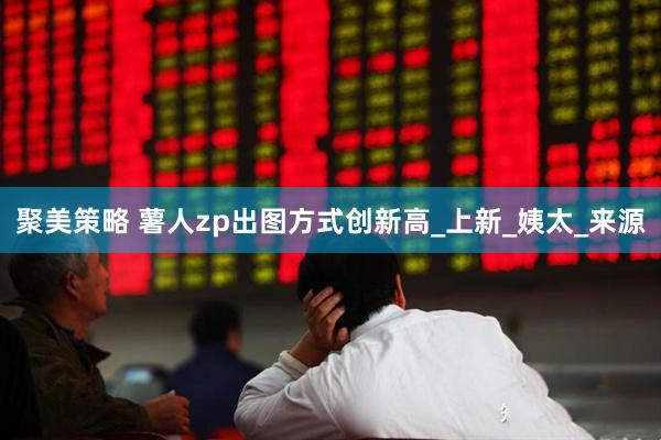 聚美策略 薯人zp出图方式创新高_上新_姨太_来源