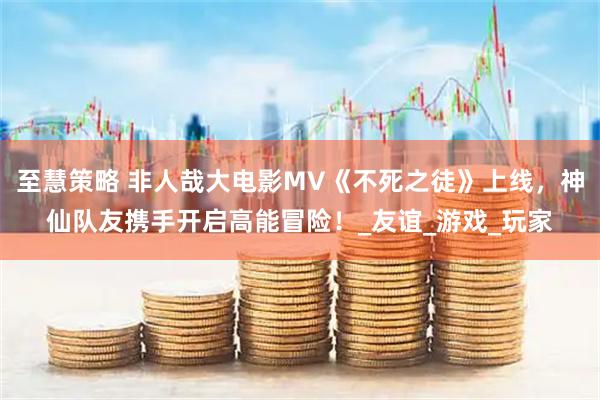 至慧策略 非人哉大电影MV《不死之徒》上线，神仙队友携手开启高能冒险！_友谊_游戏_玩家