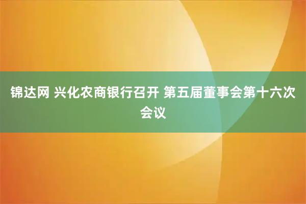 锦达网 兴化农商银行召开 第五届董事会第十六次会议