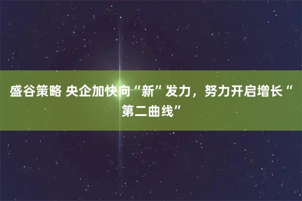 盛谷策略 央企加快向“新”发力，努力开启增长“第二曲线”