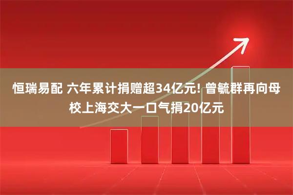 恒瑞易配 六年累计捐赠超34亿元! 曾毓群再向母校上海交大一口气捐20亿元