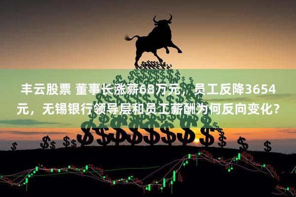 丰云股票 董事长涨薪68万元，员工反降3654元，无锡银行领导层和员工薪酬为何反向变化？