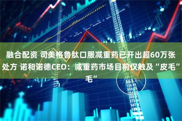 融合配资 司美格鲁肽口服减重药已开出超60万张处方 诺和诺德CEO：减重药市场目前仅触及“皮毛”