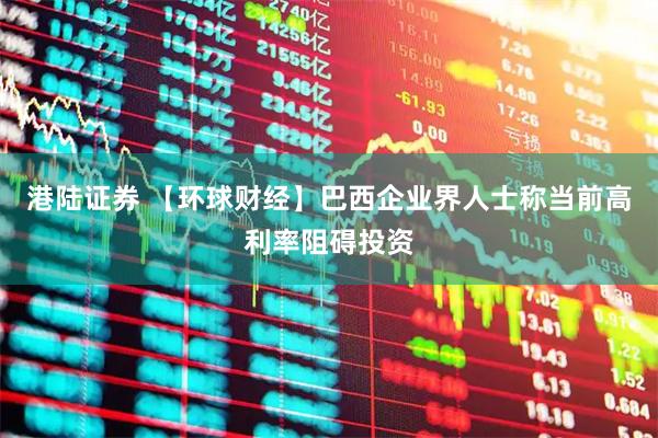 港陆证券 【环球财经】巴西企业界人士称当前高利率阻碍投资
