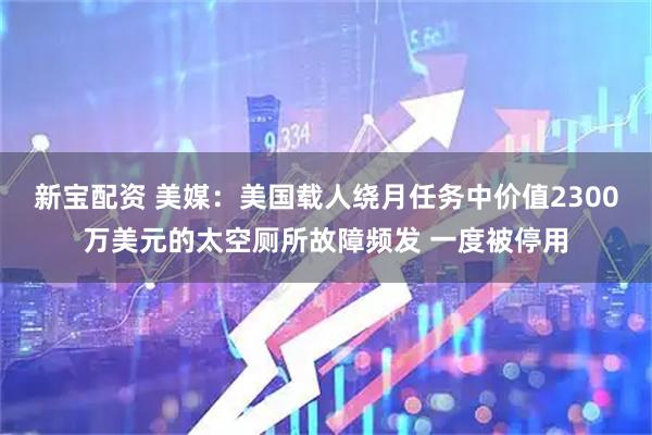 新宝配资 美媒：美国载人绕月任务中价值2300万美元的太空厕所故障频发 一度被停用