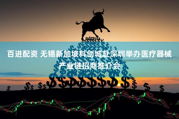 百进配资 无锡新加坡科创城赴深圳举办医疗器械产业链招商推介会