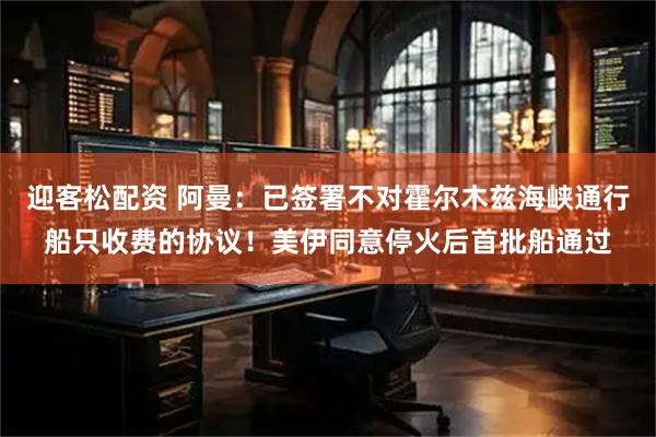 迎客松配资 阿曼：已签署不对霍尔木兹海峡通行船只收费的协议！美伊同意停火后首批船通过