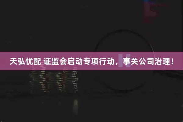 天弘忧配 证监会启动专项行动，事关公司治理！