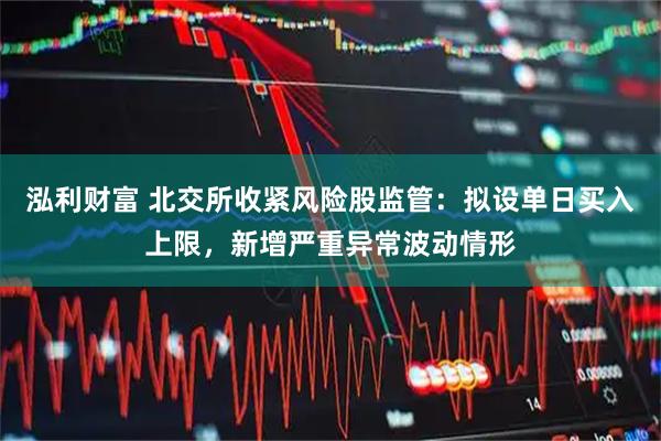泓利财富 北交所收紧风险股监管：拟设单日买入上限，新增严重异常波动情形