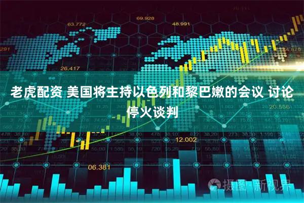老虎配资 美国将主持以色列和黎巴嫩的会议 讨论停火谈判
